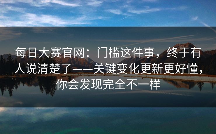 每日大赛官网：门槛这件事，终于有人说清楚了——关键变化更新更好懂，你会发现完全不一样
