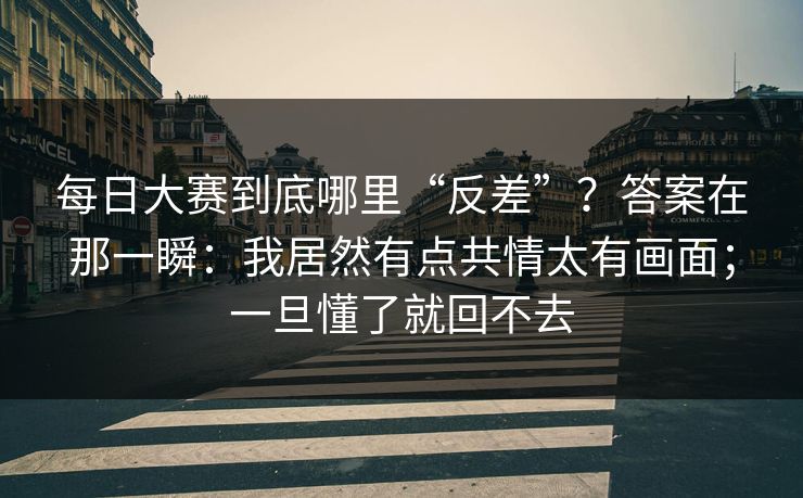 每日大赛到底哪里“反差”？答案在那一瞬：我居然有点共情太有画面；一旦懂了就回不去