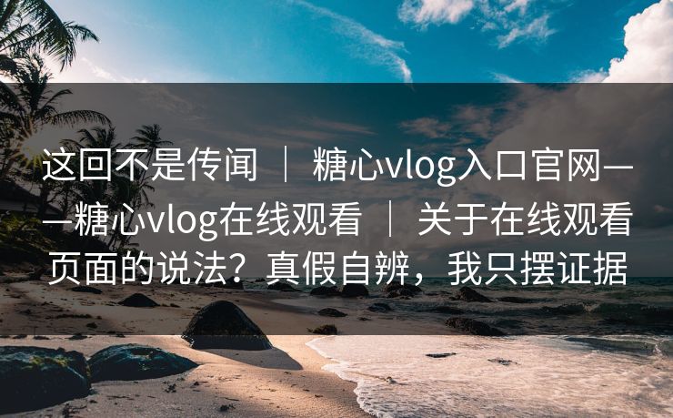 这回不是传闻 ｜ 糖心vlog入口官网——糖心vlog在线观看 ｜ 关于在线观看页面的说法？真假自辨，我只摆证据
