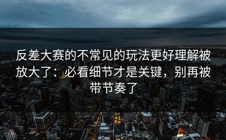 反差大赛的不常见的玩法更好理解被放大了：必看细节才是关键，别再被带节奏了