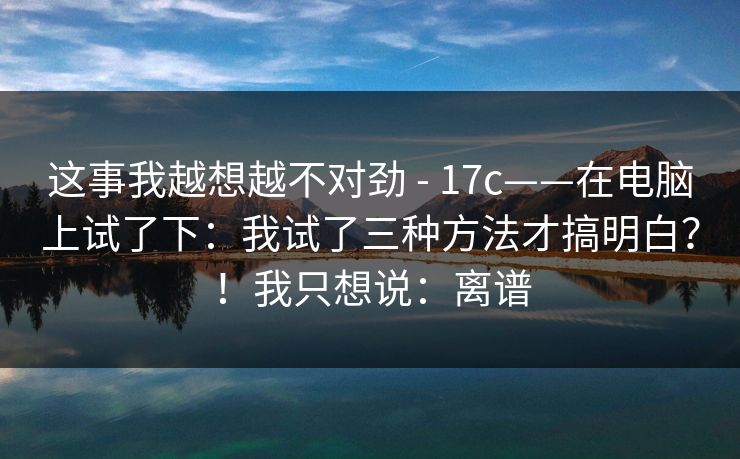 这事我越想越不对劲 - 17c——在电脑上试了下：我试了三种方法才搞明白？！我只想说：离谱