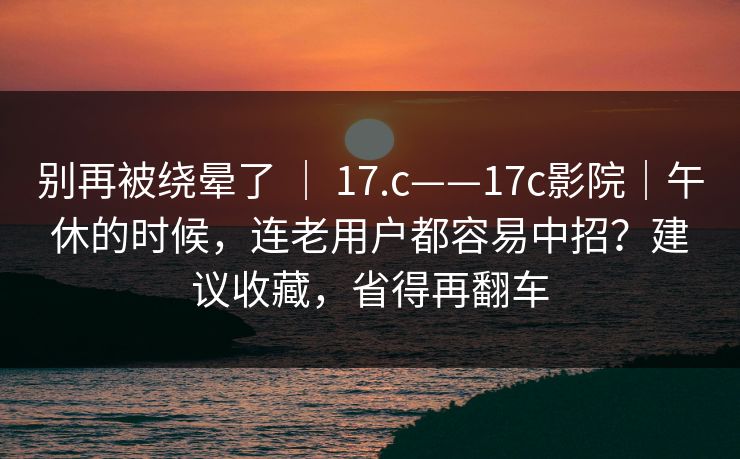 别再被绕晕了 ｜ 17.c——17c影院｜午休的时候，连老用户都容易中招？建议收藏，省得再翻车