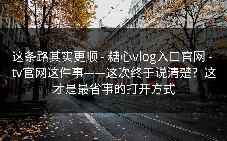 这条路其实更顺 - 糖心vlog入口官网 - tv官网这件事——这次终于说清楚？这才是最省事的打开方式