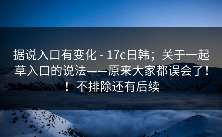 据说入口有变化 - 17c日韩；关于一起草入口的说法——原来大家都误会了！！不排除还有后续