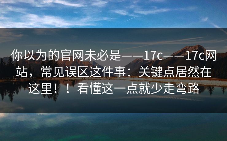 你以为的官网未必是——17c——17c网站,常见误区这件事:关键点居然在这里!!看懂这一点就少走弯路
