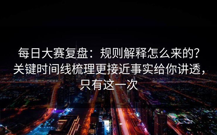 每日大赛复盘：规则解释怎么来的？关键时间线梳理更接近事实给你讲透，只有这一次