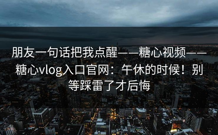 朋友一句话把我点醒——糖心视频——糖心vlog入口官网：午休的时候！别等踩雷了才后悔