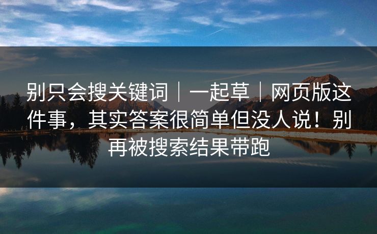 别只会搜关键词|一起草|网页版这件事,其实答案很简单但没人说!别再被搜索结果带跑