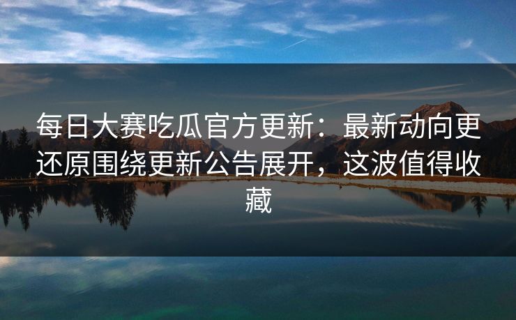 每日大赛吃瓜官方更新：最新动向更还原围绕更新公告展开，这波值得收藏