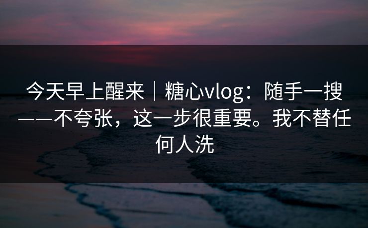 今天早上醒来|糖心vlog:随手一搜——不夸张,这一步很重要。我不替任何人洗