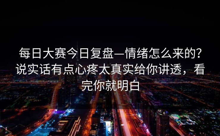 每日大赛今日复盘—情绪怎么来的?说实话有点心疼太真实给你讲透,看完你就明白