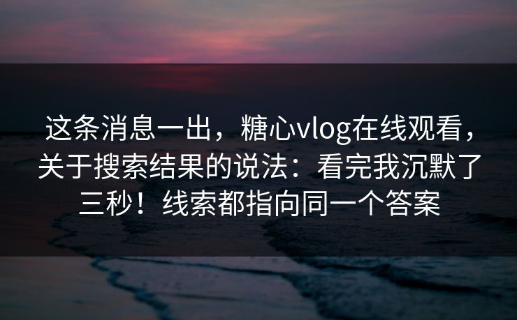这条消息一出，糖心vlog在线观看，关于搜索结果的说法：看完我沉默了三秒！线索都指向同一个答案  第1张