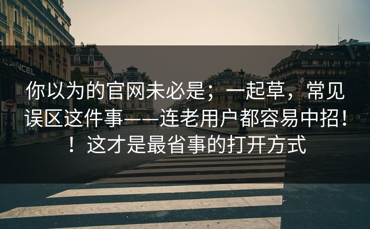 你以为的官网未必是；一起草，常见误区这件事——连老用户都容易中招！！这才是最省事的打开方式