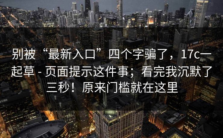 别被“最新入口”四个字骗了，17c一起草 - 页面提示这件事；看完我沉默了三秒！原来门槛就在这里  第1张