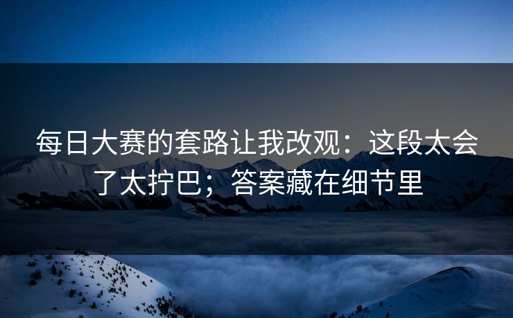每日大赛的套路让我改观：这段太会了太拧巴；答案藏在细节里