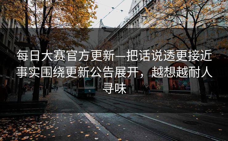 每日大赛官方更新—把话说透更接近事实围绕更新公告展开，越想越耐人寻味