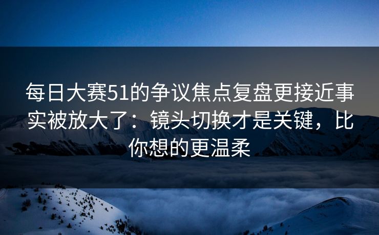 每日大赛51的争议焦点复盘更接近事实被放大了：镜头切换才是关键，比你想的更温柔