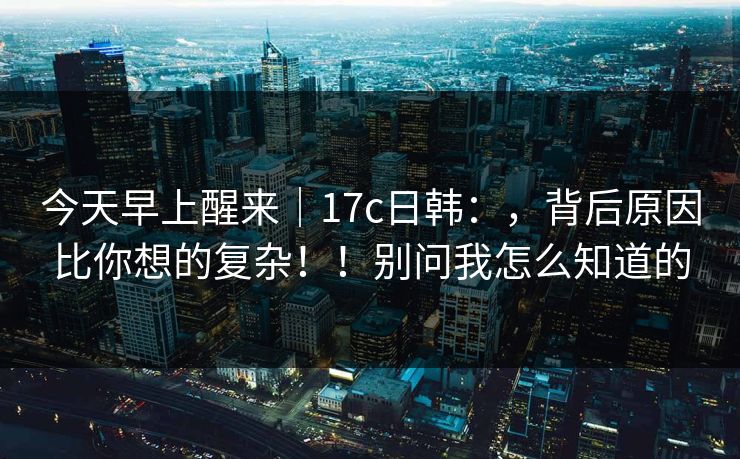 今天早上醒来｜17c日韩：，背后原因比你想的复杂！！别问我怎么知道的