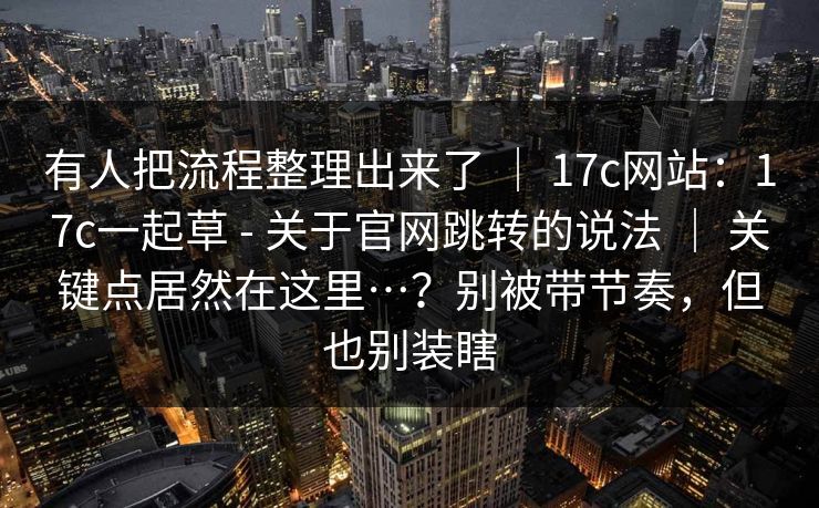 有人把流程整理出来了 ｜ 17c网站：17c一起草 - 关于官网跳转的说法 ｜ 关键点居然在这里…？别被带节奏，但也别装瞎