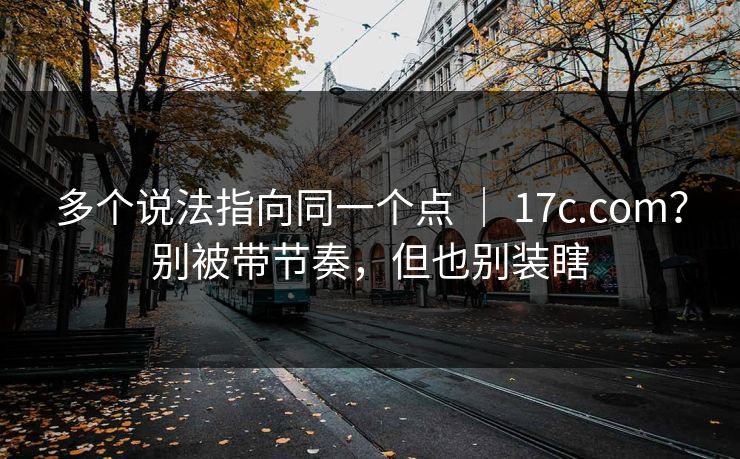 多个说法指向同一个点 ｜ 17c.com？别被带节奏，但也别装瞎