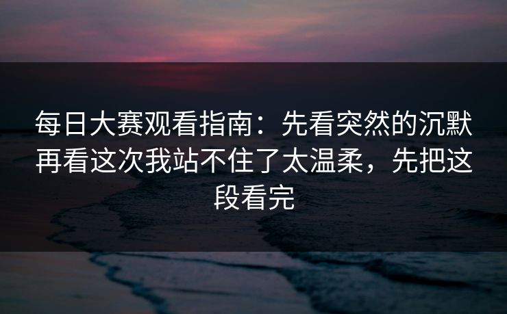 每日大赛观看指南：先看突然的沉默再看这次我站不住了太温柔，先把这段看完