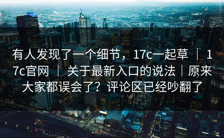 有人发现了一个细节，17c一起草 ｜ 17c官网 ｜ 关于最新入口的说法｜原来大家都误会了？评论区已经吵翻了