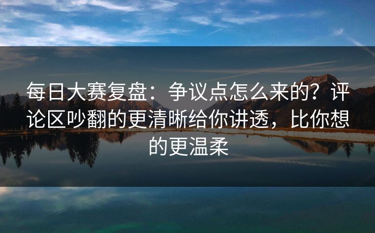每日大赛复盘：争议点怎么来的？评论区吵翻的更清晰给你讲透，比你想的更温柔