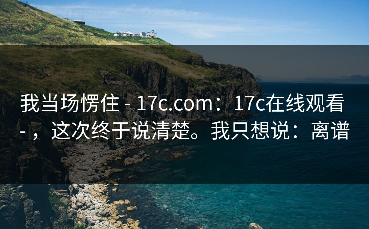 我当场愣住 - 17c.com：17c在线观看 - ，这次终于说清楚。我只想说：离谱