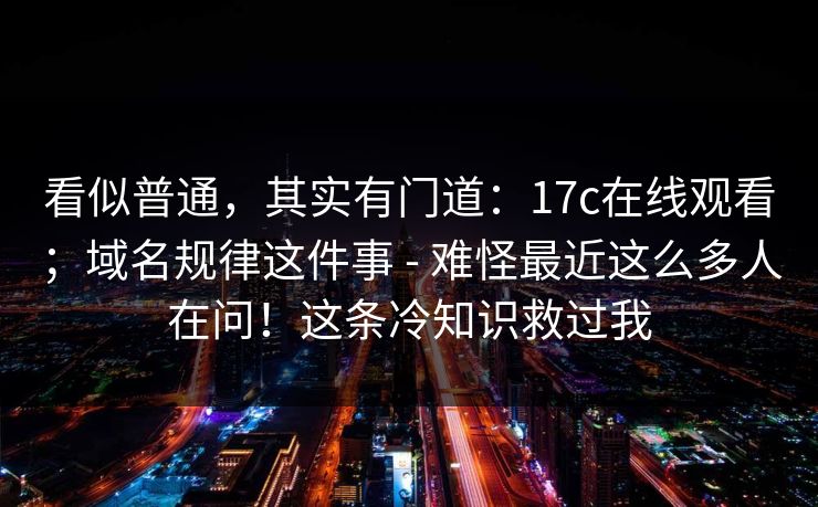看似普通，其实有门道：17c在线观看；域名规律这件事 - 难怪最近这么多人在问！这条冷知识救过我