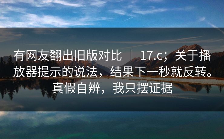 有网友翻出旧版对比 ｜ 17.c；关于播放器提示的说法，结果下一秒就反转。真假自辨，我只摆证据