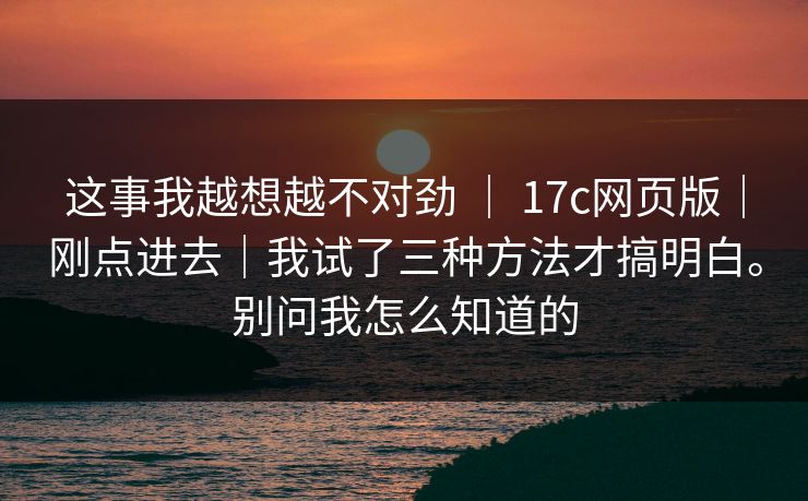 这事我越想越不对劲 | 17c网页版|刚点进去|我试了三种方法才搞明白。别问我怎么知道的 这事我越想越不对劲 | 17c网页版|刚点进去|我试了三种方法才搞明白。别问我怎么知道的