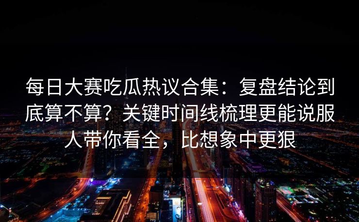 每日大赛吃瓜热议合集：复盘结论到底算不算？关键时间线梳理更能说服人带你看全，比想象中更狠