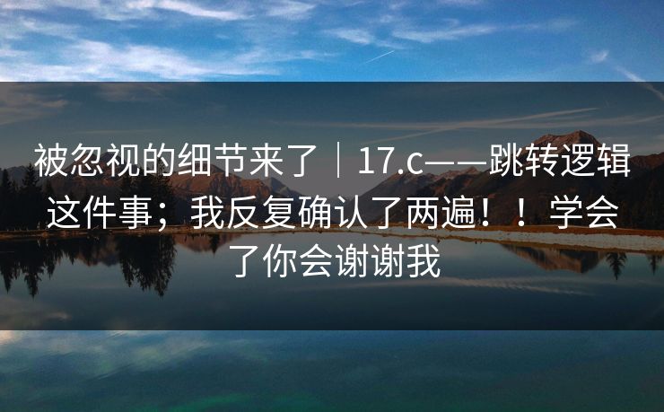 被忽视的细节来了｜17.c——跳转逻辑这件事；我反复确认了两遍！！学会了你会谢谢我