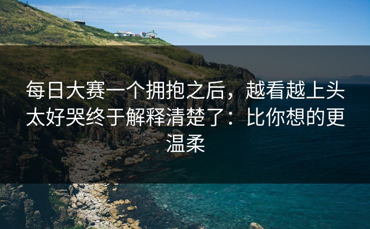 每日大赛一个拥抱之后，越看越上头太好哭终于解释清楚了：比你想的更温柔