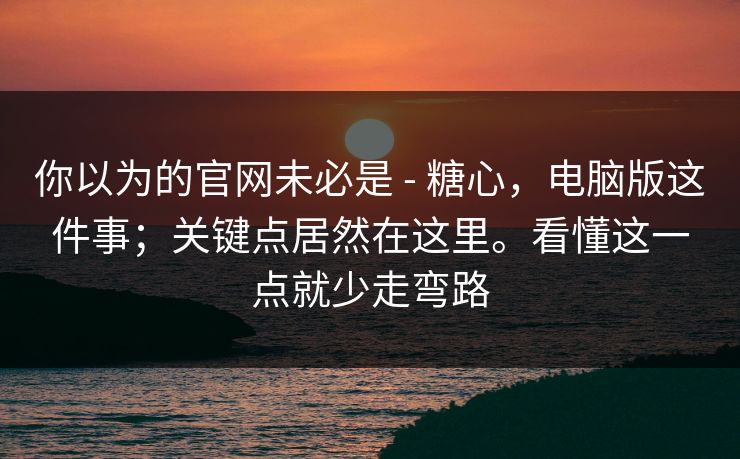 你以为的官网未必是 - 糖心，电脑版这件事；关键点居然在这里。看懂这一点就少走弯路