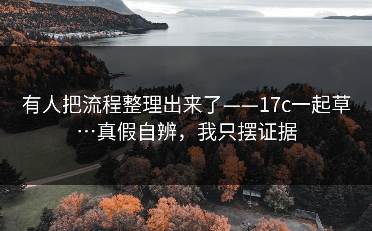 有人把流程整理出来了——17c一起草…真假自辨，我只摆证据