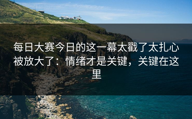 每日大赛今日的这一幕太戳了太扎心被放大了：情绪才是关键，关键在这里