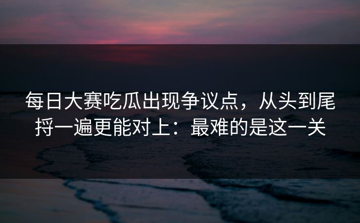 每日大赛吃瓜出现争议点,从头到尾捋一遍更能对上:最难的是这一关