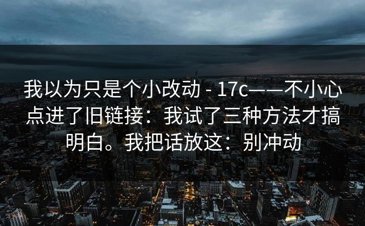 我以为只是个小改动 - 17c——不小心点进了旧链接:我试了三种方法才搞明白。我把话放这:别冲动