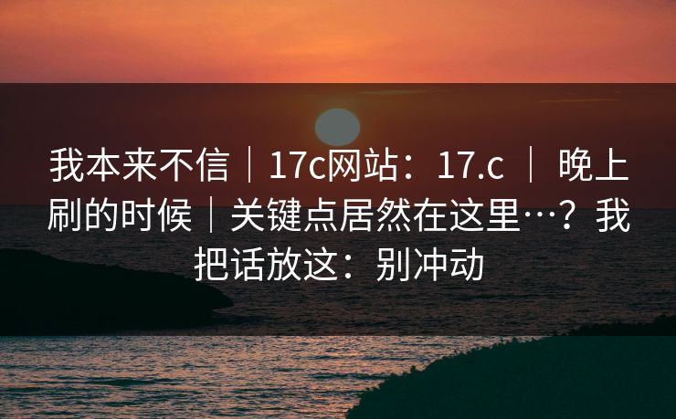 我本来不信|17c网站:17.c | 晚上刷的时候|关键点居然在这里…?我把话放这:别冲动