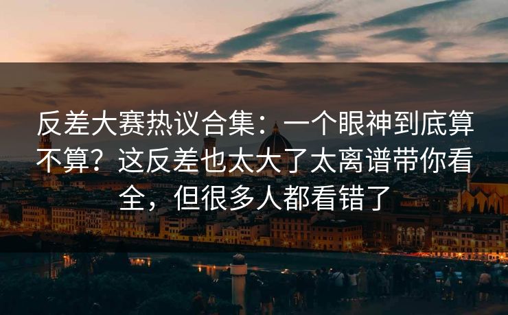 反差大赛热议合集：一个眼神到底算不算？这反差也太大了太离谱带你看全，但很多人都看错了