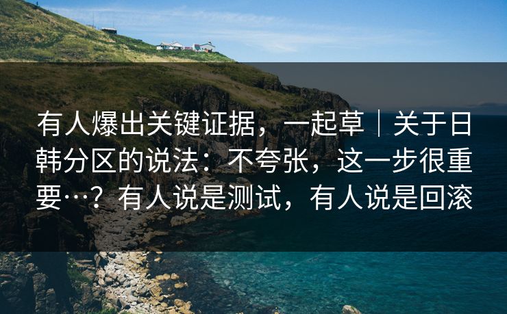 有人爆出关键证据，一起草｜关于日韩分区的说法：不夸张，这一步很重要…？有人说是测试，有人说是回滚