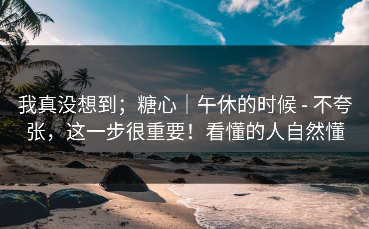 我真没想到；糖心｜午休的时候 - 不夸张，这一步很重要！看懂的人自然懂