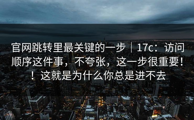 官网跳转里最关键的一步｜17c：访问顺序这件事，不夸张，这一步很重要！！这就是为什么你总是进不去