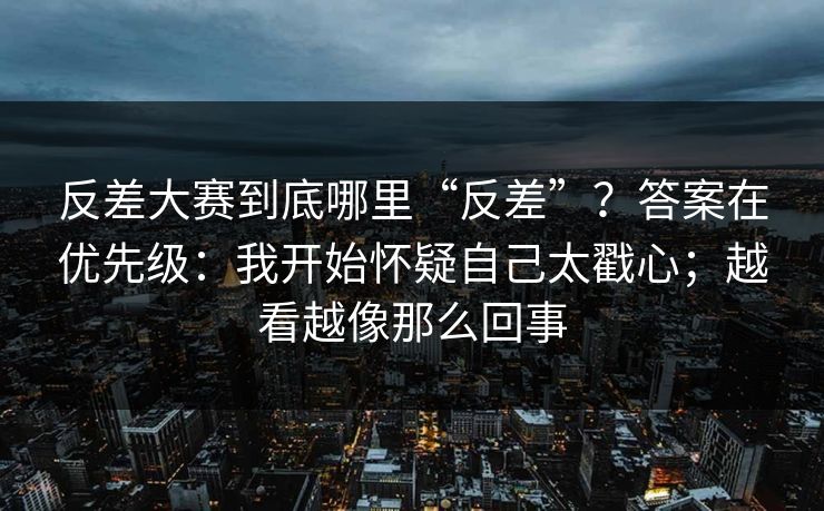 反差大赛到底哪里“反差”？答案在优先级：我开始怀疑自己太戳心；越看越像那么回事