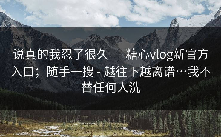 说真的我忍了很久 | 糖心vlog新官方入口;随手一搜 - 越往下越离谱…我不替任何人洗