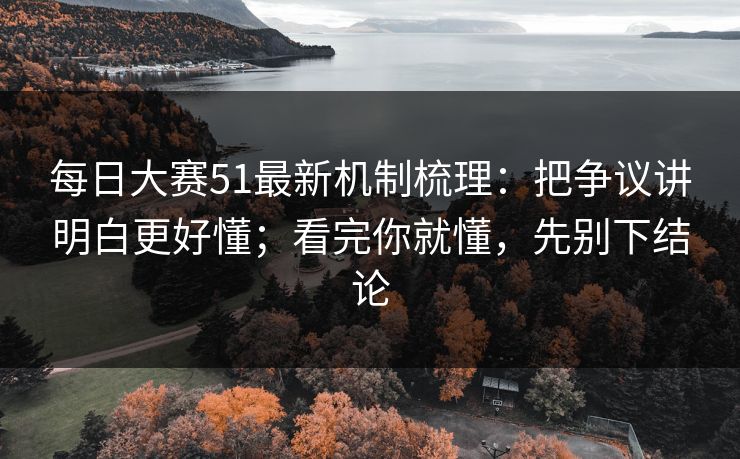 每日大赛51最新机制梳理:把争议讲明白更好懂;看完你就懂,先别下结论