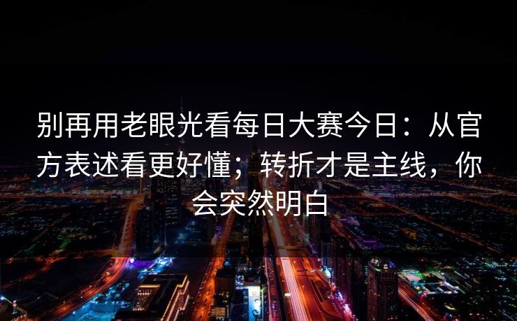 别再用老眼光看每日大赛今日:从官方表述看更好懂;转折才是主线,你会突然明白 第1张 别再用老眼光看每日大赛今日:从官方表述看更好懂;转折才是主线,你会突然明白 第1张
