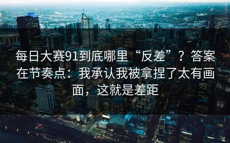 每日大赛91到底哪里“反差”？答案在节奏点：我承认我被拿捏了太有画面，这就是差距