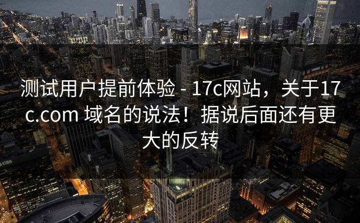 测试用户提前体验 - 17c网站,关于17c.com 域名的说法!据说后面还有更大的反转